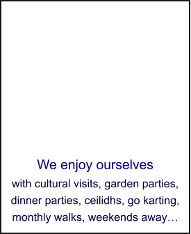We enjoy ourselves with cultural visits, garden parties, dinner parties, ceilidhs, go karting, monthly walks, weekends away…