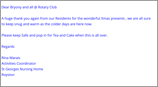 Dear Bryony and all @ Rotary Club  A huge thank you again from our Residents for the wonderful Xmas presents , we are all sure to keep snug and warm as the colder days are here now.  Please keep Safe and pop in for Tea and Cake when this is all over.  Regards  Rina Marais Activities Coordinator St Georges Nursing Home Royston