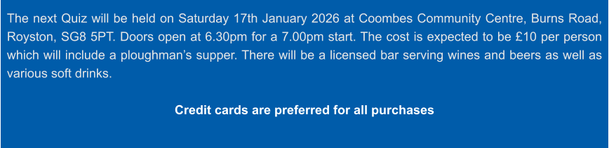 The next Quiz will be held on Saturday 17th January 2026 at Coombes Community Centre, Burns Road, Royston, SG8 5PT. Doors open at 6.30pm for a 7.00pm start. The cost is expected to be £10 per person which will include a ploughman’s supper. There will be a licensed bar serving wines and beers as well as various soft drinks.  Credit cards are preferred for all purchases